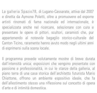 
La galleria Spazio78, di Lugano-Cassarate, attiva dal 2007 e diretta da Aymone Poletti, oltre a promuovere ed esporre artisti rinomati di fama nazionale ed internazionale, è specializzata anche nel ricercare, selezionare con cura e presentare le opere di pittori, scultori, ceramisti che, pur appartenendo al notevole bagaglio storico-culturale del Canton Ticino, raramente hanno avuto modo negli ultimi anni di esprimersi sulla scena locale. 

Il programma prevede volutamente mostre di breve durata dall’intensità unica; esposizioni che vengono presentate con passione e professionalità, in cui le stanze della galleria, al piano terra di una casa storica dell’architetto futurista Mario Chiattone, offrono un ambiente espositivo ideale, che fa dell’allestimento stesso una riflessione sul concetto di opera d’arte e di intimità domestica.