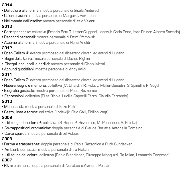 2014
• Dal colore alla forma: mostra personale di Gisela Andersch 
• Colori e visioni: mostra personale di Margaret Perucconi 
• Nel mondo dell’insolito: mostra personale di Italo Valenti 
2013
• Corrispondenze: collettiva (Francis Bott, T. Leiser-Giupponi, Lodewijk, Carla Prina, Imre Reiner, Alberto Sartoris)
• Racconti personali: mostra personale di Eftim Eftimovski
• Attorno alla forma: mostra personale di Nena Airoldi
2012
• Open Gallery 4: evento promosso dal dicastero giovani ed eventi di Lugano
Segni della terra: mostra personale di Davide Righini
Disegni, acquerelli e acrilici: mostra personale di Gianni Metalli
• Appunti quotidiani: mostra personale di Andy Wildi
2011
• Open Gallery 2: evento promosso dal dicastero giovani ed eventi di Lugano
• Natura, segno e memoria: collettiva (M. Chardin, R. Hotz, L. Müller-Donadini, S. Spinelli e P. Vogt)
• Biografia gestuale: mostra personale di Paola Rezzonico
Espressioni: collettiva (Elisa Richle, Lucilla Caporilli Ferro, Claudia Ferrando)
2010
• Manoscritti: mostra personale di Enzo Pelli
• Gesto, linea e forma: collettiva (Lodewijk, Orio Galli, Philipp Vogt)
2009
Il fil rouge del colore 2: collettiva (S. Bicca, P. Rezzonico, M. Perucconi, A. Poletti)
Sovrapposizioni cromatiche: doppia personale di Claude Borlat e Antonella Tomaino
Carte sparse: mostra personale di Gil Pidoux
2008
• Forma e trasparenza: doppia personale di Paola Rezzonico e Ruth Gundacker 
Ambienti domestici: mostra personale di Ira Piattini
Il fil rouge del colore: collettiva (Paolo Blendinger, Giuseppe Monguzzi, Ro Milan, Leonardo Pecoraro)
2007
• Ritmi e armonie: doppia personale di NoraLou e Aymone Poletti