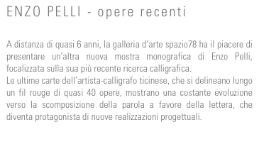 ENZO PELLI - opere recenti

A distanza di quasi 6 anni, la galleria d’arte spazio78 ha il piacere di presentare un’altra nuova mostra monografica di Enzo Pelli, focalizzata sulla sua più recente ricerca calligrafica.
Le ultime carte dell’artista-calligrafo ticinese, che si delineano lungo un fil rouge di quasi 40 opere, mostrano una costante evoluzione verso la scomposizione della parola a favore della lettera, che diventa protagonista di nuove realizzazioni progettuali.
